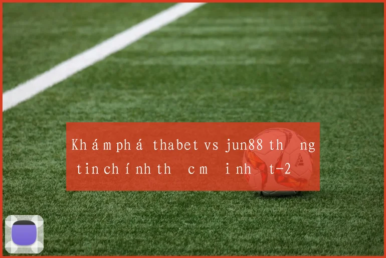 Khám phá thabet vs jun88 thông tin chính thức mới nhất